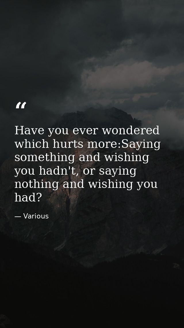 Have you ever wondered which hurts more:Saying something and wishing you hadn't, or saying nothing and wishing you had? — Various