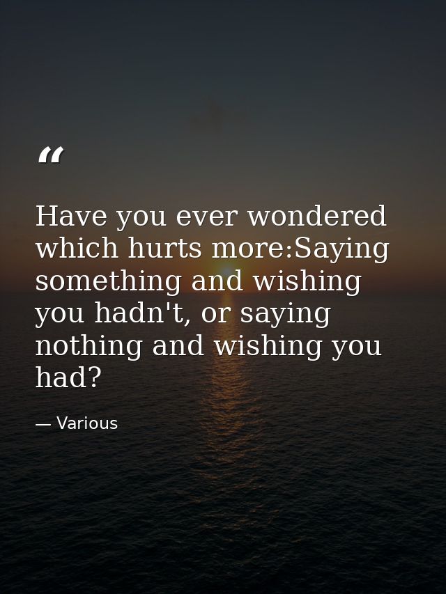 Have you ever wondered which hurts more:Saying something and wishing you hadn't, or saying nothing and wishing you had? — Various
