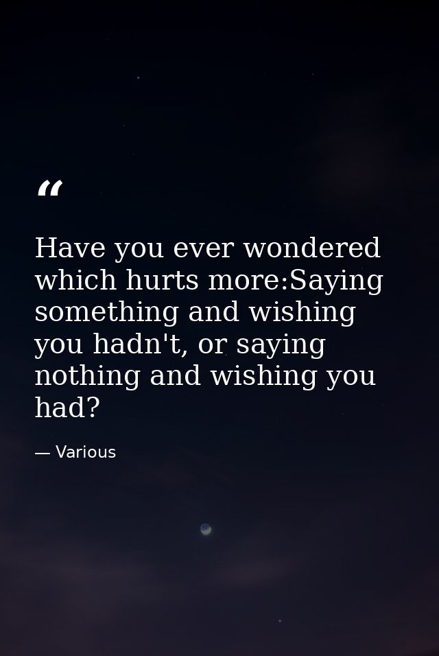 Have you ever wondered which hurts more:Saying something and wishing you hadn't, or saying nothing and wishing you had? — Various