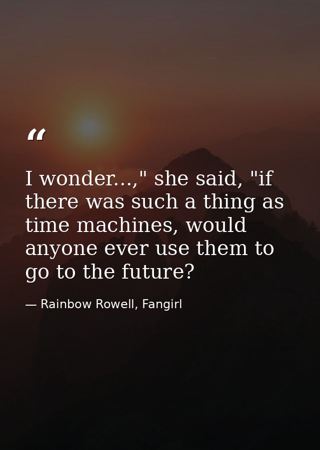 I wonder...," she said, "if there was such a thing as time machines, would anyone ever use them to go to the future? — Rainbow Rowell, Fangirl