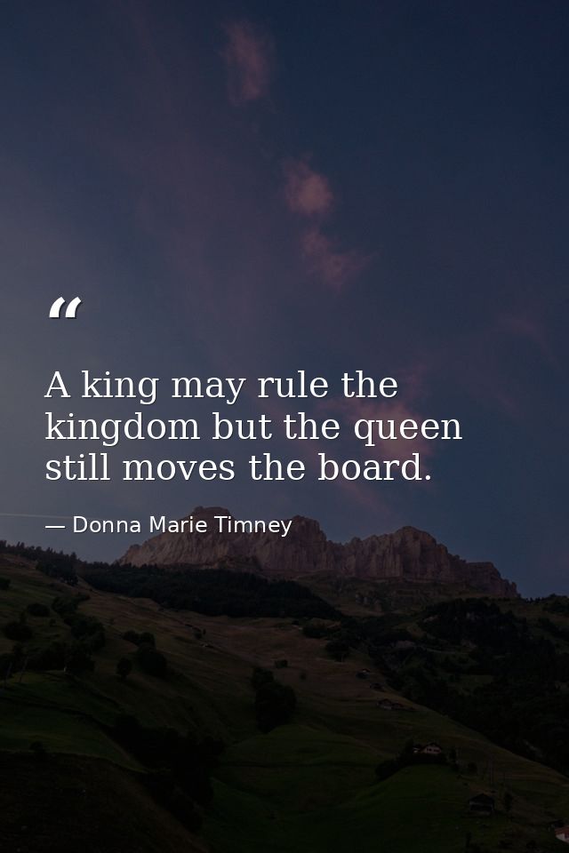 A king may rule the kingdom but the queen still moves the board. — Donna Marie Timney