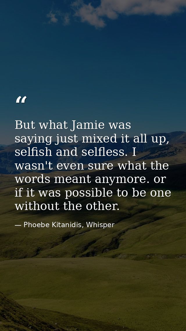 But what Jamie was saying just mixed it all up, selfish and selfless. I wasn't even sure what the words meant anymore. o — Phoebe Kitanidis, Whisper