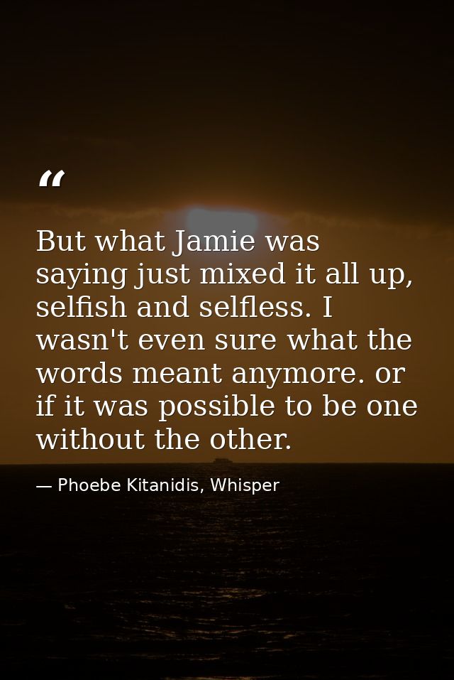 But what Jamie was saying just mixed it all up, selfish and selfless. I wasn't even sure what the words meant anymore. o — Phoebe Kitanidis, Whisper