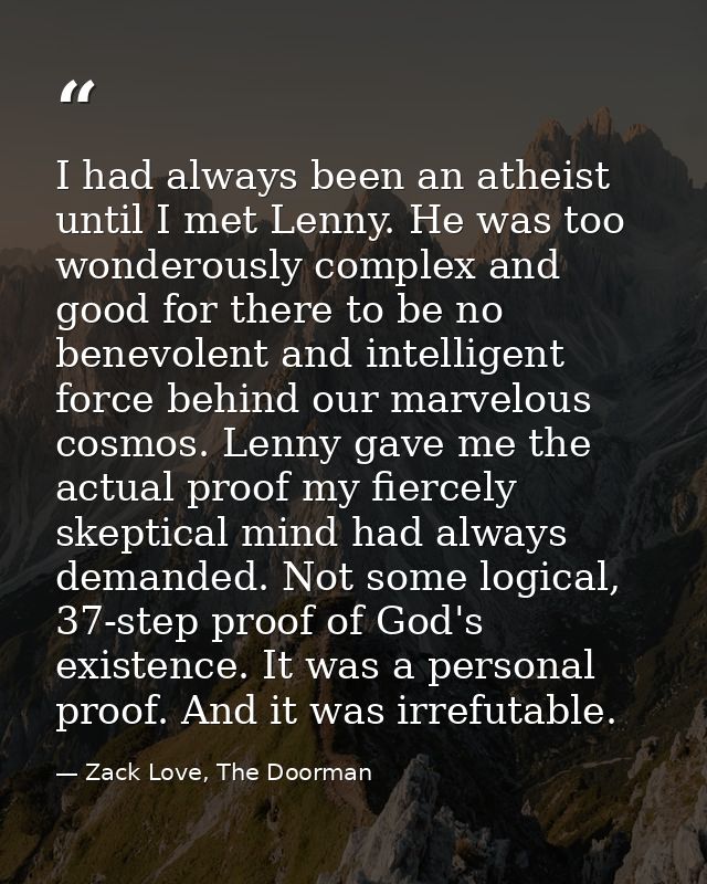I had always been an atheist until I met Lenny. He was too wonderously complex and good for there to be no benevolent an — Zack Love, The Doorman