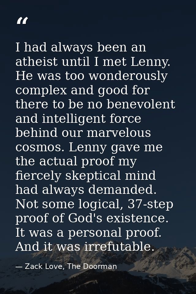 I had always been an atheist until I met Lenny. He was too wonderously complex and good for there to be no benevolent an — Zack Love, The Doorman