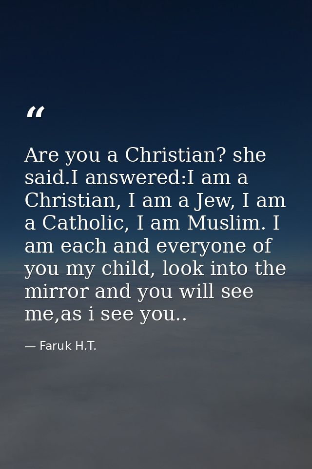 Are you a Christian? she said.I answered:I am a Christian, I am a Jew, I am a Catholic, I am Muslim. I am each and every — Faruk H.T.