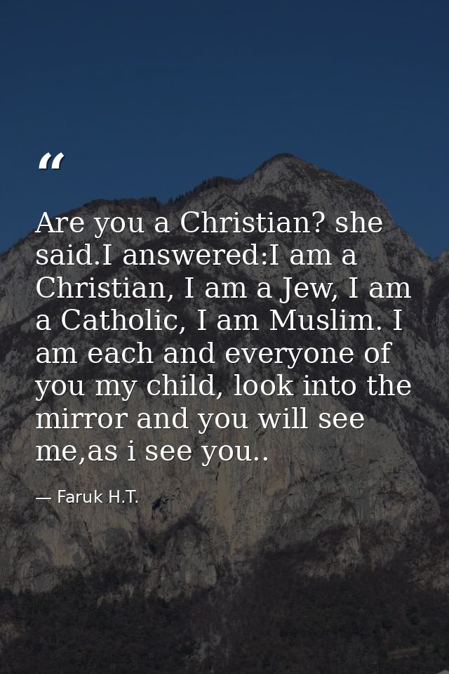 Are you a Christian? she said.I answered:I am a Christian, I am a Jew, I am a Catholic, I am Muslim. I am each and every — Faruk H.T.