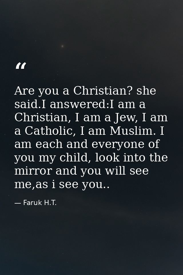 Are you a Christian? she said.I answered:I am a Christian, I am a Jew, I am a Catholic, I am Muslim. I am each and every — Faruk H.T.