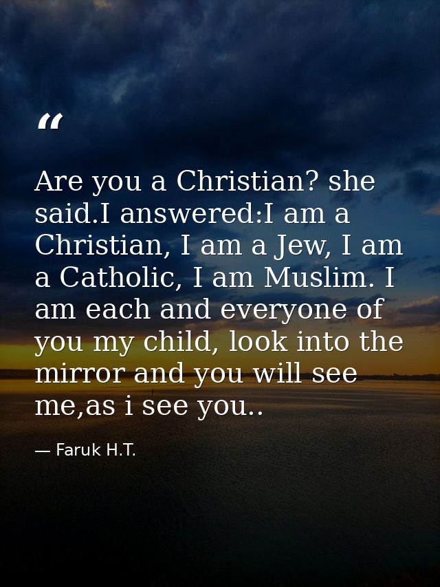 Are you a Christian? she said.I answered:I am a Christian, I am a Jew, I am a Catholic, I am Muslim. I am each and every — Faruk H.T.