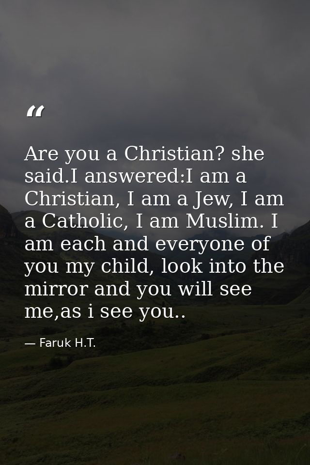 Are you a Christian? she said.I answered:I am a Christian, I am a Jew, I am a Catholic, I am Muslim. I am each and every — Faruk H.T.