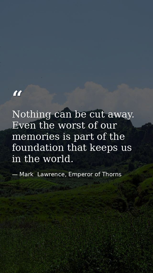Nothing can be cut away. Even the worst of our memories is part of the foundation that keeps us in the world. — Mark  Lawrence, Emperor of Thorns