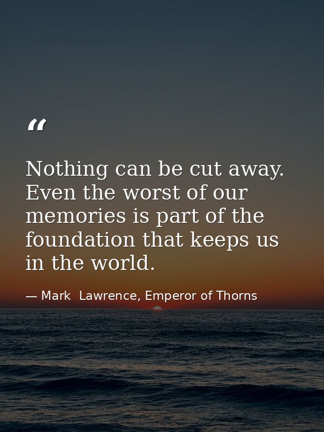 Nothing can be cut away. Even the worst of our memories is part of the foundation that keeps us in the world. — Mark  Lawrence, Emperor of Thorns