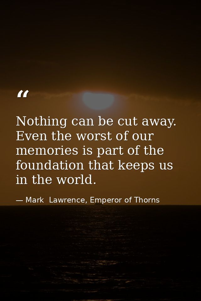 Nothing can be cut away. Even the worst of our memories is part of the foundation that keeps us in the world. — Mark  Lawrence, Emperor of Thorns