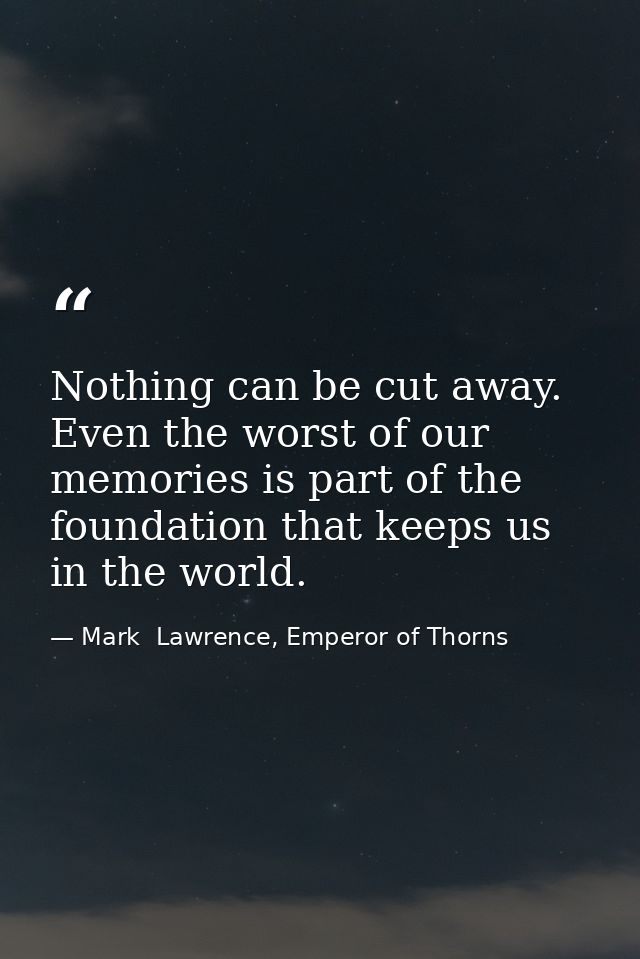 Nothing can be cut away. Even the worst of our memories is part of the foundation that keeps us in the world. — Mark  Lawrence, Emperor of Thorns