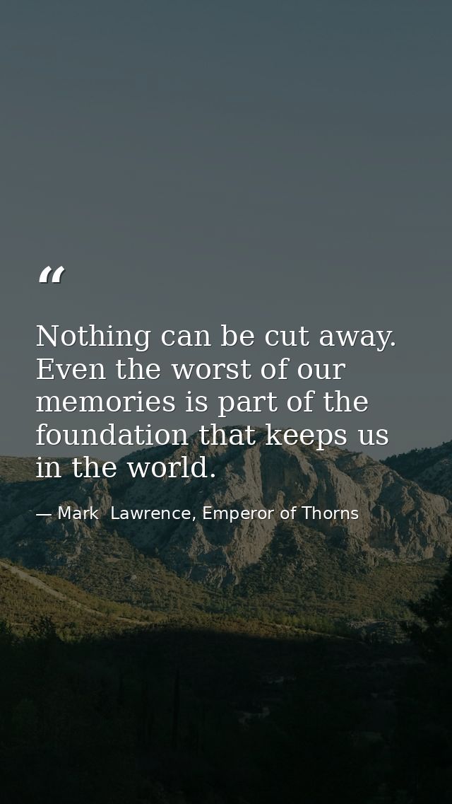 Nothing can be cut away. Even the worst of our memories is part of the foundation that keeps us in the world. — Mark  Lawrence, Emperor of Thorns