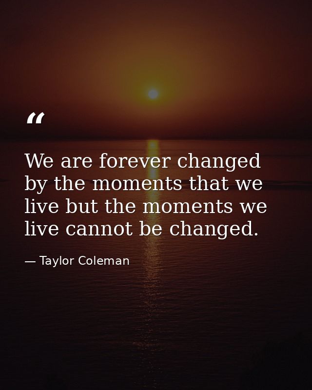 We are forever changed by the moments that we live but the moments we live cannot be changed.  — Taylor Coleman