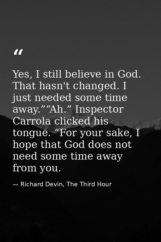 Yes, I still believe in God. That hasn't changed. I just needed some time away.”“Ah.” Inspector Carrola clicked his tong — Richard Devin, The Third Hour