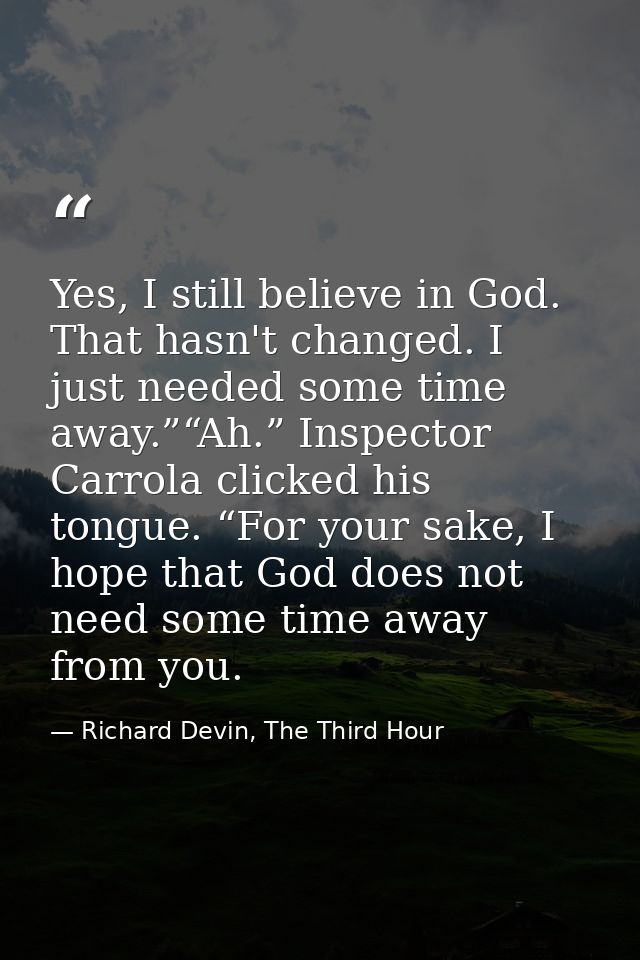 Yes, I still believe in God. That hasn't changed. I just needed some time away.”“Ah.” Inspector Carrola clicked his tong — Richard Devin, The Third Hour