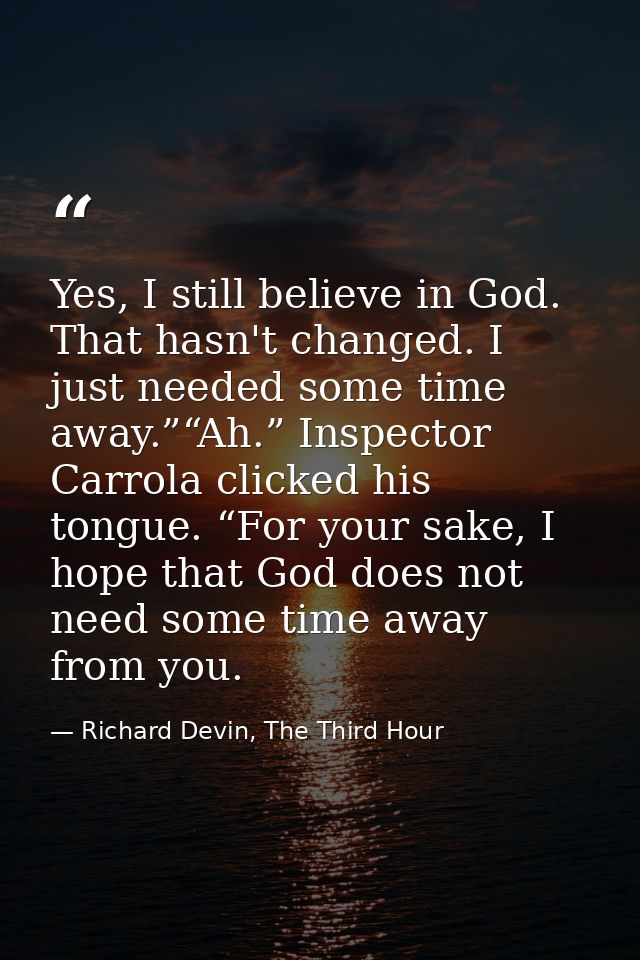 Yes, I still believe in God. That hasn't changed. I just needed some time away.”“Ah.” Inspector Carrola clicked his tong — Richard Devin, The Third Hour