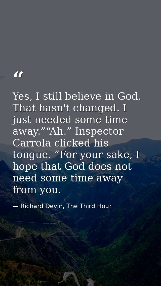 Yes, I still believe in God. That hasn't changed. I just needed some time away.”“Ah.” Inspector Carrola clicked his tong — Richard Devin, The Third Hour