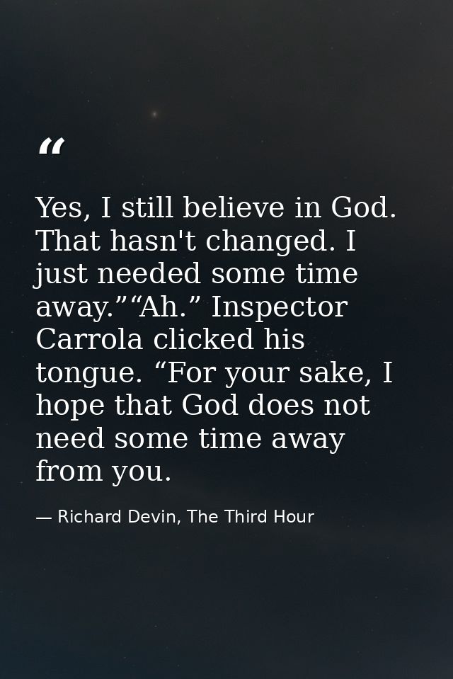 Yes, I still believe in God. That hasn't changed. I just needed some time away.”“Ah.” Inspector Carrola clicked his tong — Richard Devin, The Third Hour