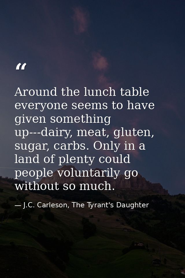 Around the lunch table everyone seems to have given something up---dairy, meat, gluten, sugar, carbs. Only in a land of  — J.C. Carleson, The Tyrant's Daughter