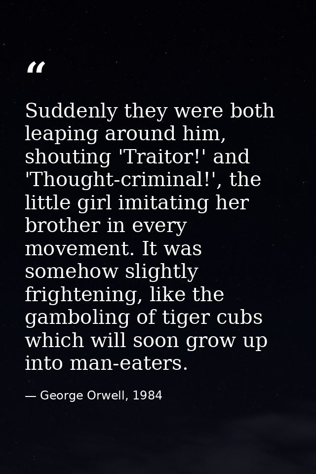 Suddenly they were both leaping around him, shouting 'Traitor!' and 'Thought-criminal!', the little girl imitating her b — George Orwell, 1984