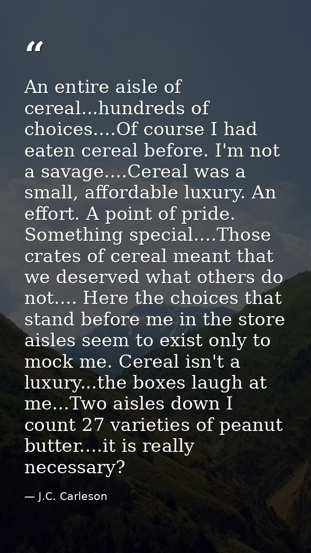An entire aisle of cereal...hundreds of choices....Of course I had eaten cereal before. I'm not a savage....Cereal was a — J.C. Carleson