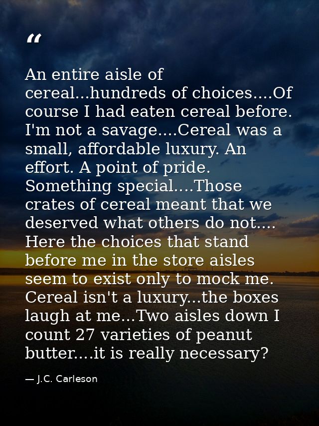 An entire aisle of cereal...hundreds of choices....Of course I had eaten cereal before. I'm not a savage....Cereal was a — J.C. Carleson