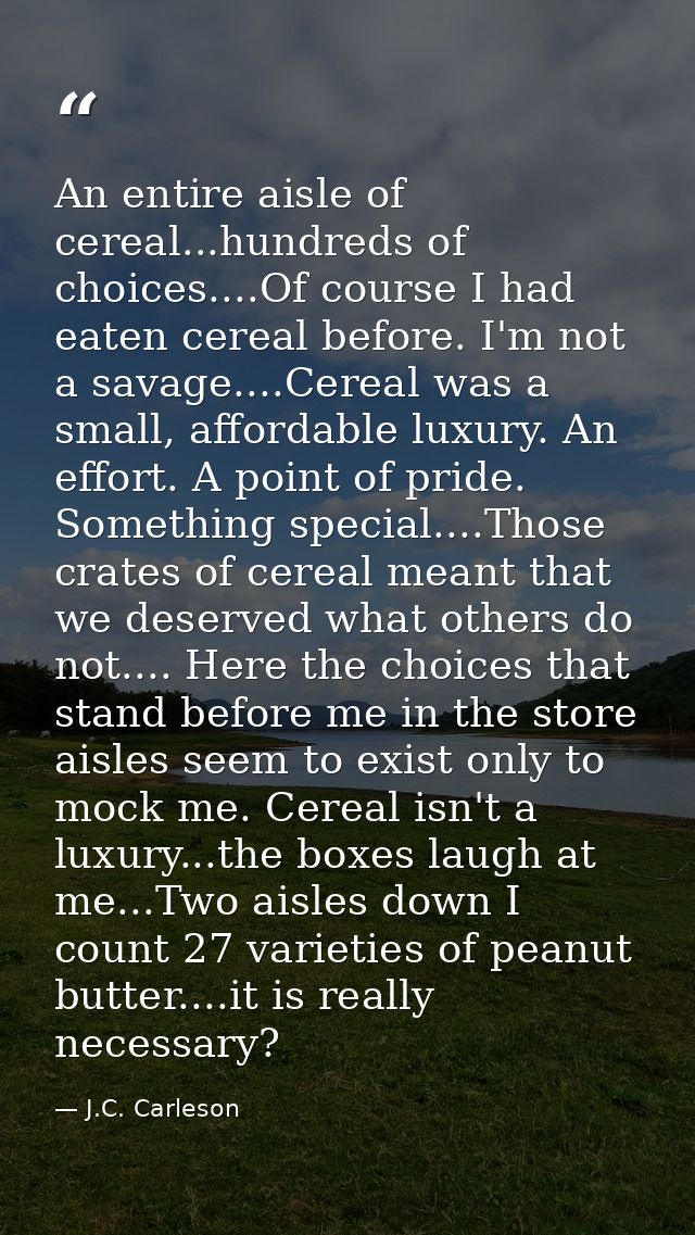 An entire aisle of cereal...hundreds of choices....Of course I had eaten cereal before. I'm not a savage....Cereal was a — J.C. Carleson