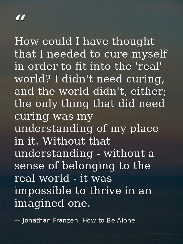 How could I have thought that I needed to cure myself in order to fit into the 'real' world? I didn't need curing, and t — Jonathan Franzen, How to Be Alone