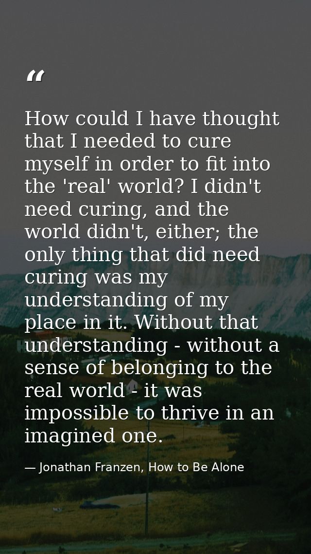 How could I have thought that I needed to cure myself in order to fit into the 'real' world? I didn't need curing, and t — Jonathan Franzen, How to Be Alone