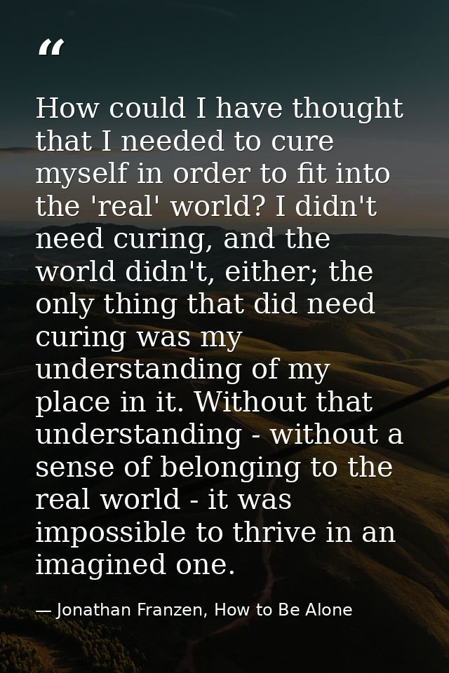 How could I have thought that I needed to cure myself in order to fit into the 'real' world? I didn't need curing, and t — Jonathan Franzen, How to Be Alone