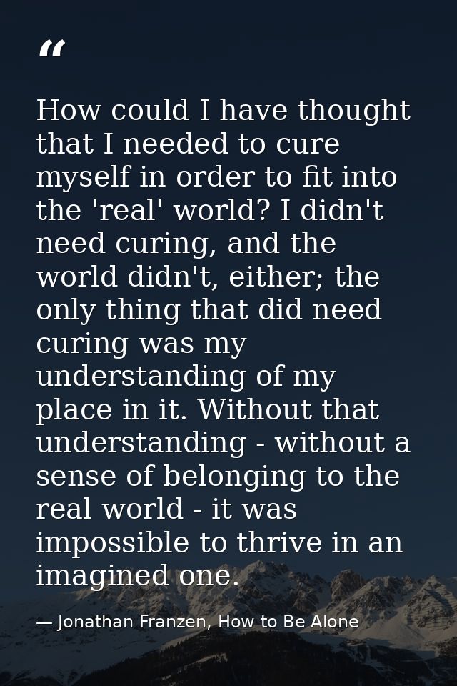 How could I have thought that I needed to cure myself in order to fit into the 'real' world? I didn't need curing, and t — Jonathan Franzen, How to Be Alone
