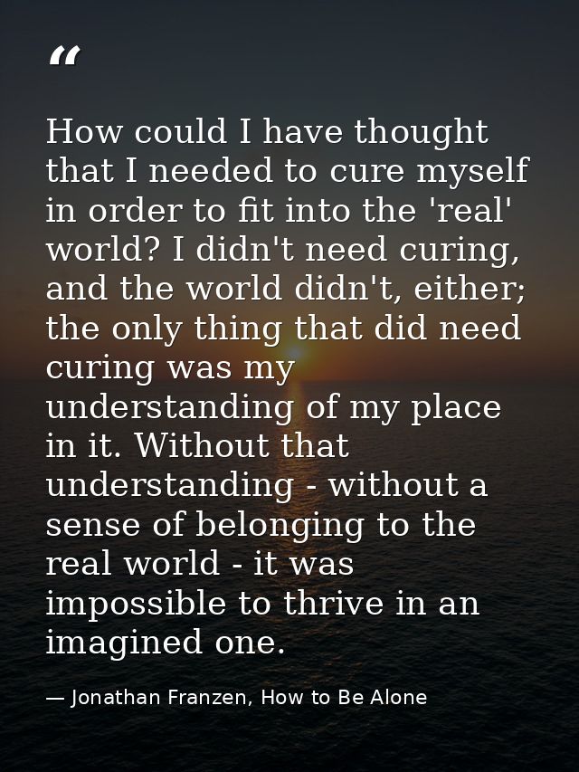 How could I have thought that I needed to cure myself in order to fit into the 'real' world? I didn't need curing, and t — Jonathan Franzen, How to Be Alone