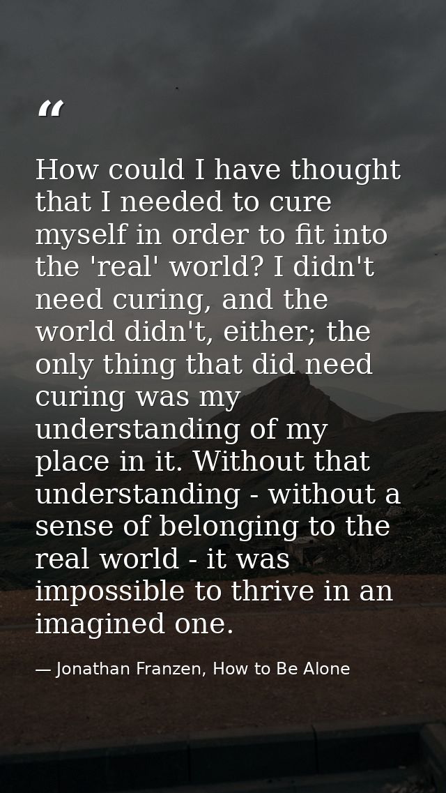 How could I have thought that I needed to cure myself in order to fit into the 'real' world? I didn't need curing, and t — Jonathan Franzen, How to Be Alone