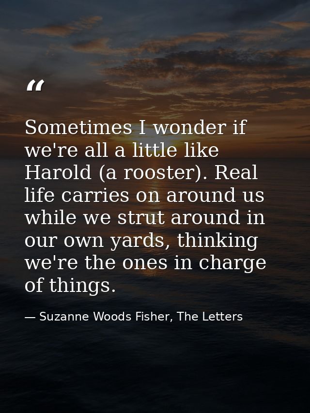 Sometimes I wonder if we're all a little like Harold (a rooster). Real life carries on around us while we strut around i — Suzanne Woods Fisher, The Letters