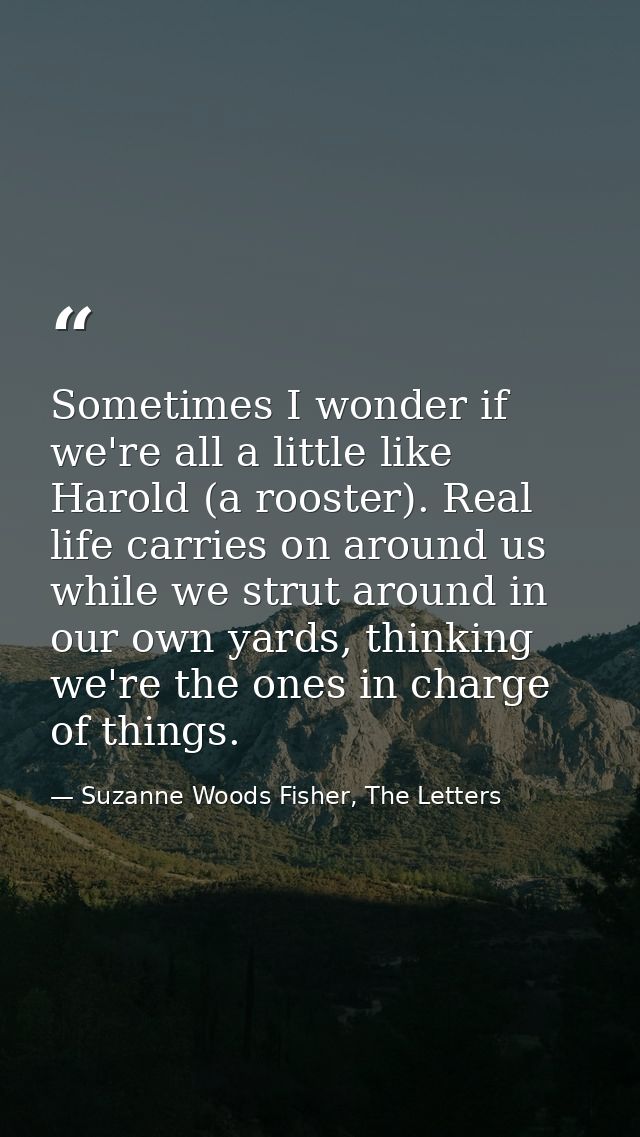 Sometimes I wonder if we're all a little like Harold (a rooster). Real life carries on around us while we strut around i — Suzanne Woods Fisher, The Letters