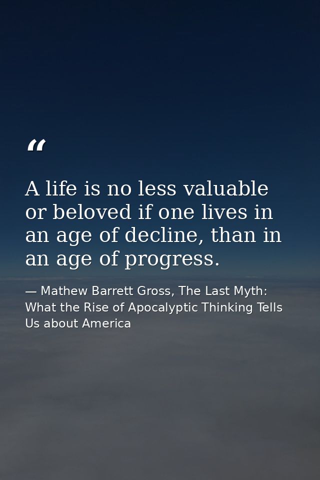 A life is no less valuable or beloved if one lives in an age of decline, than in an age of progress. — Mathew Barrett Gross, The Last Myth: What the Rise of Apocalyptic Thinking Tells Us about America