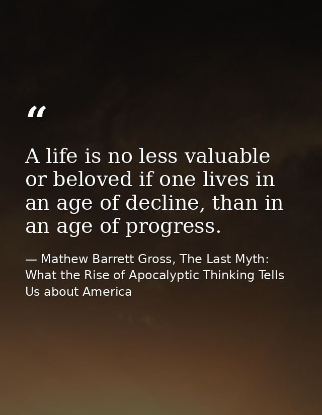 A life is no less valuable or beloved if one lives in an age of decline, than in an age of progress. — Mathew Barrett Gross, The Last Myth: What the Rise of Apocalyptic Thinking Tells Us about America