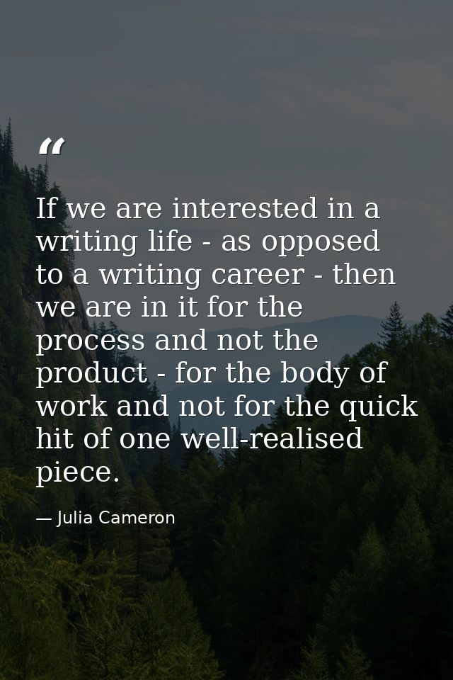 If we are interested in a writing life - as opposed to a writing career - then we are in it for the process and not the  — Julia Cameron