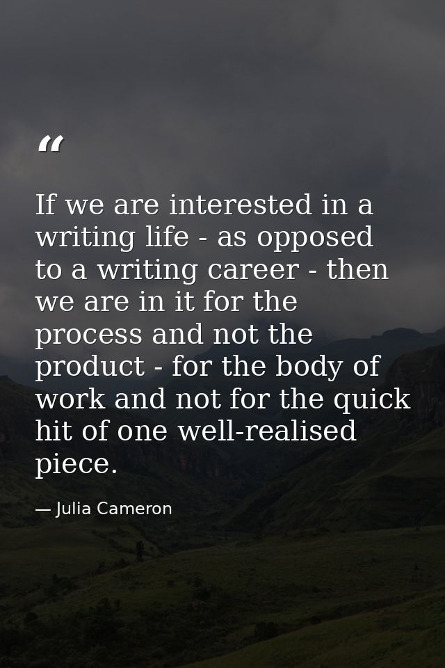 If we are interested in a writing life - as opposed to a writing career - then we are in it for the process and not the  — Julia Cameron
