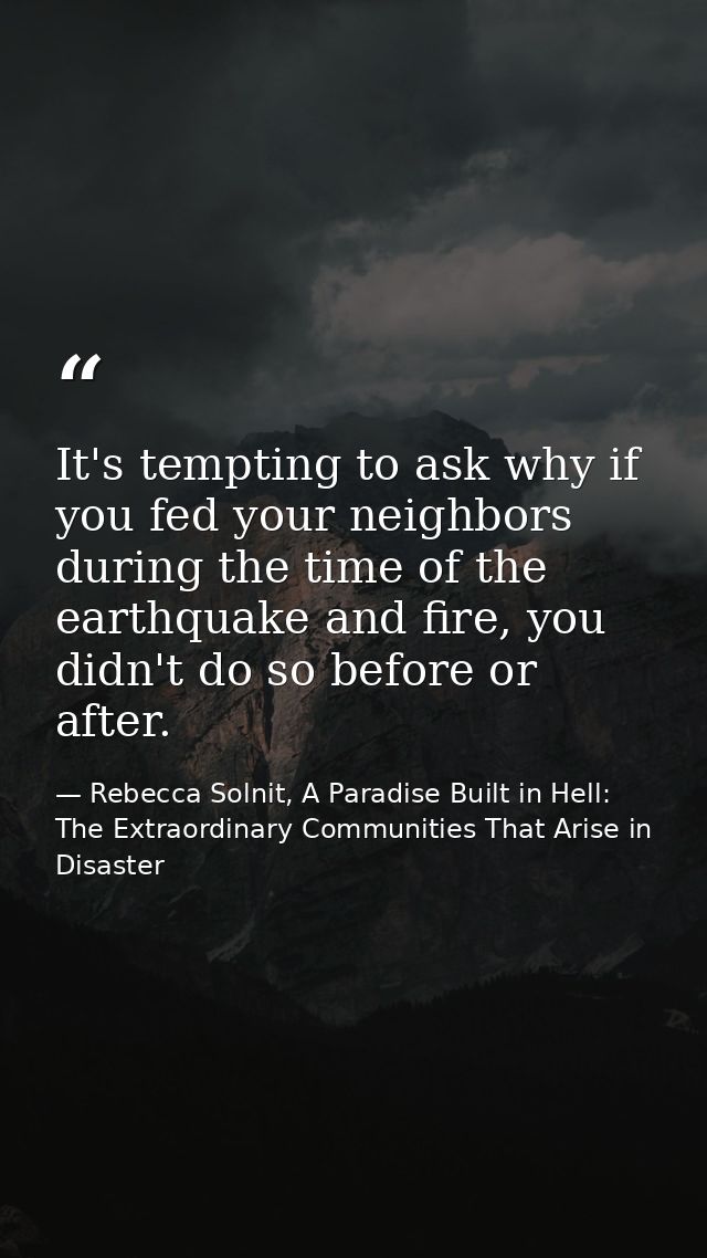 It's tempting to ask why if you fed your neighbors during the time of the earthquake and fire, you didn't do so before o — Rebecca Solnit, A Paradise Built in Hell: The Extraordinary Communities That Arise in Disaster