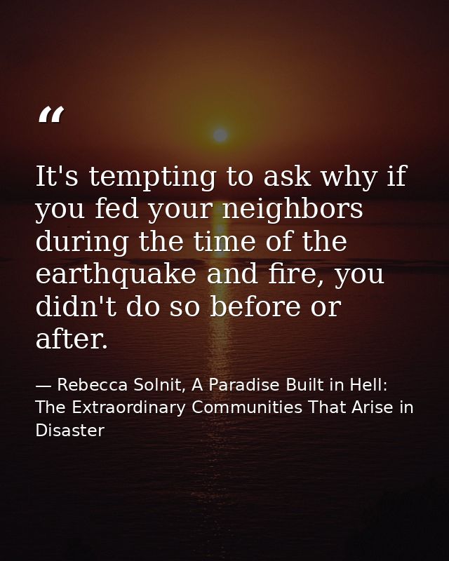 It's tempting to ask why if you fed your neighbors during the time of the earthquake and fire, you didn't do so before o — Rebecca Solnit, A Paradise Built in Hell: The Extraordinary Communities That Arise in Disaster