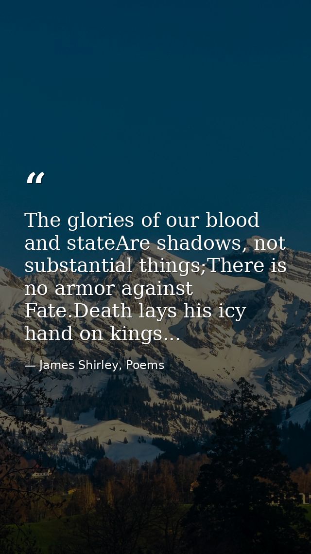 The glories of our blood and stateAre shadows, not substantial things;There is no armor against Fate.Death lays his icy  — James Shirley, Poems