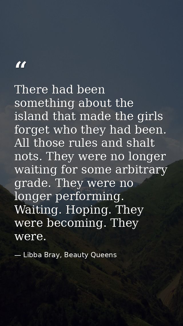 There had been something about the island that made the girls forget who they had been. All those rules and shalt nots.  — Libba Bray, Beauty Queens