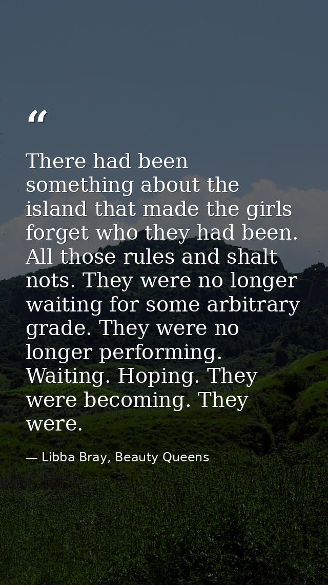 There had been something about the island that made the girls forget who they had been. All those rules and shalt nots.  — Libba Bray, Beauty Queens