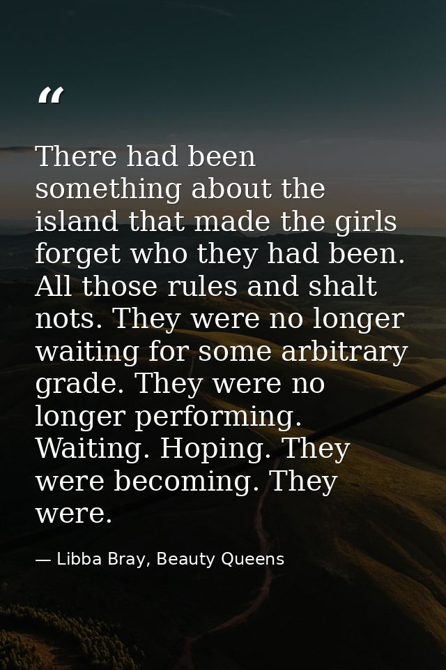 There had been something about the island that made the girls forget who they had been. All those rules and shalt nots.  — Libba Bray, Beauty Queens