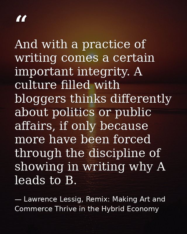 And with a practice of writing comes a certain important integrity. A culture filled with bloggers thinks differently ab — Lawrence Lessig, Remix: Making Art and Commerce Thrive in the Hybrid Economy