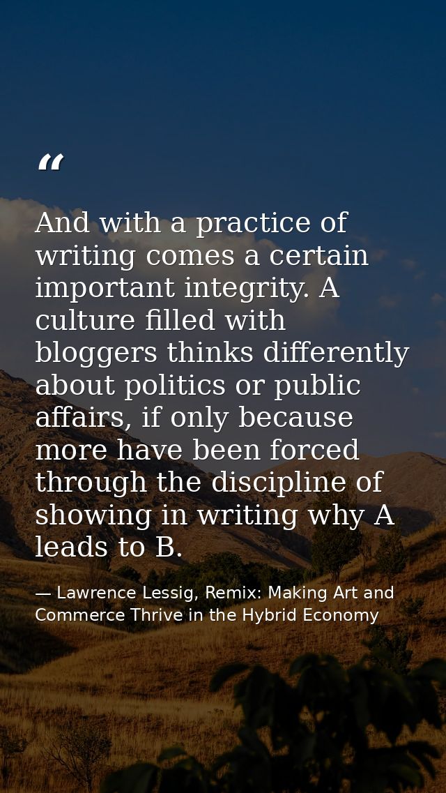 And with a practice of writing comes a certain important integrity. A culture filled with bloggers thinks differently ab — Lawrence Lessig, Remix: Making Art and Commerce Thrive in the Hybrid Economy